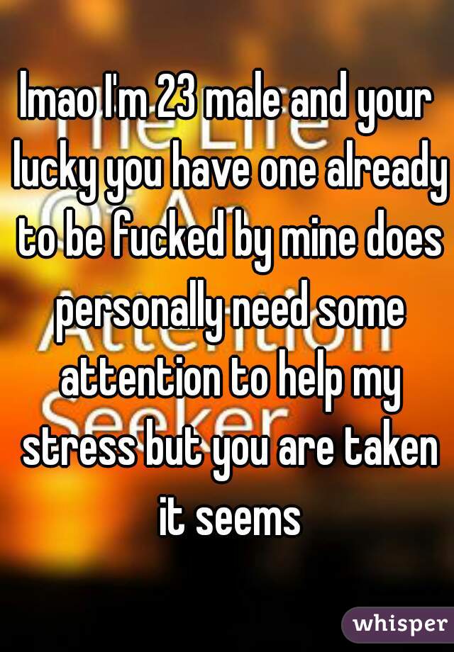 lmao I'm 23 male and your lucky you have one already to be fucked by mine does personally need some attention to help my stress but you are taken it seems