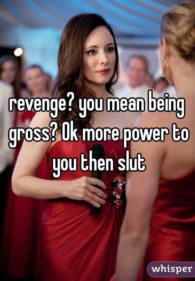 revenge? you mean being gross? Ok more power to you then slut