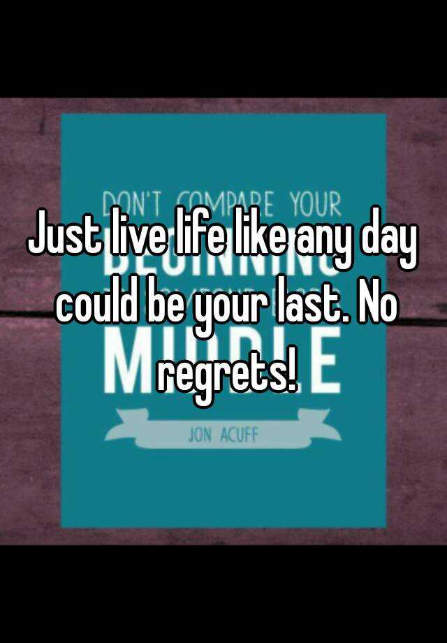 Just Live Life Like Any Day Could Be Your Last No Regrets