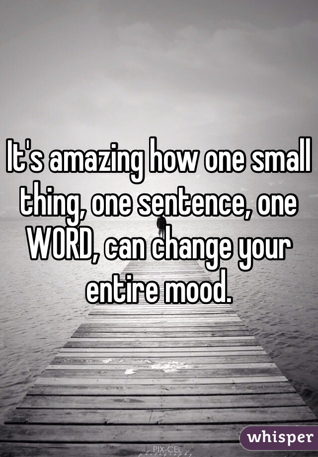 It's amazing how one small thing, one sentence, one WORD, can change your entire mood.