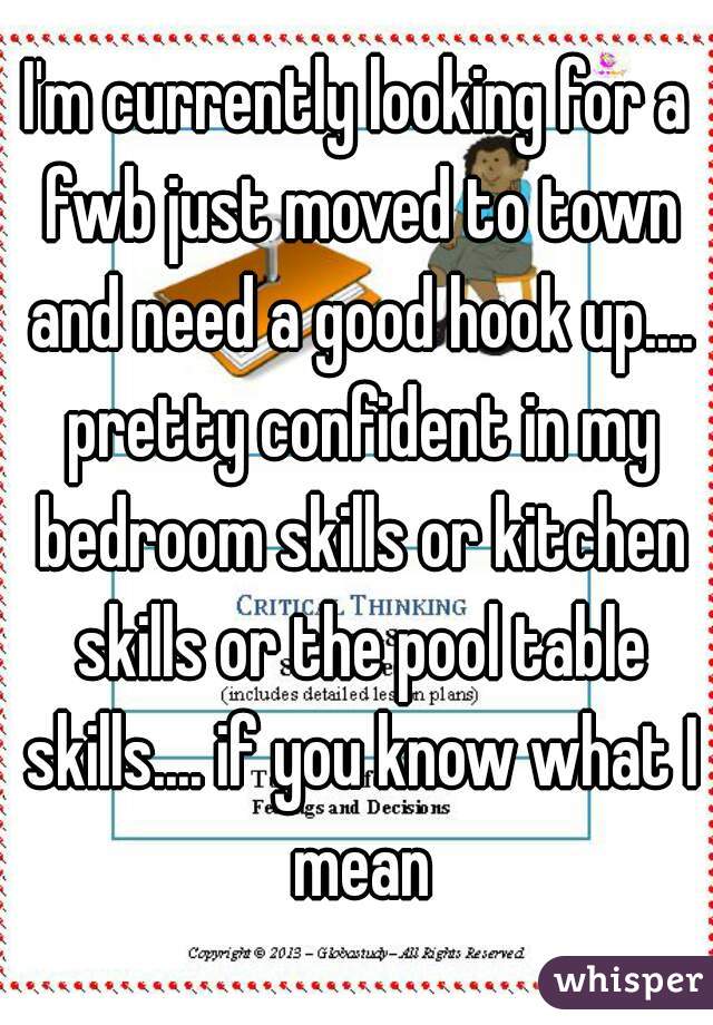 I'm currently looking for a fwb just moved to town and need a good hook up.... pretty confident in my bedroom skills or kitchen skills or the pool table skills.... if you know what I mean