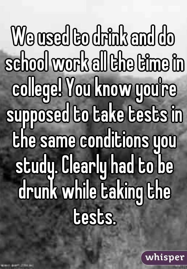 We used to drink and do school work all the time in college! You know you're supposed to take tests in the same conditions you study. Clearly had to be drunk while taking the tests.