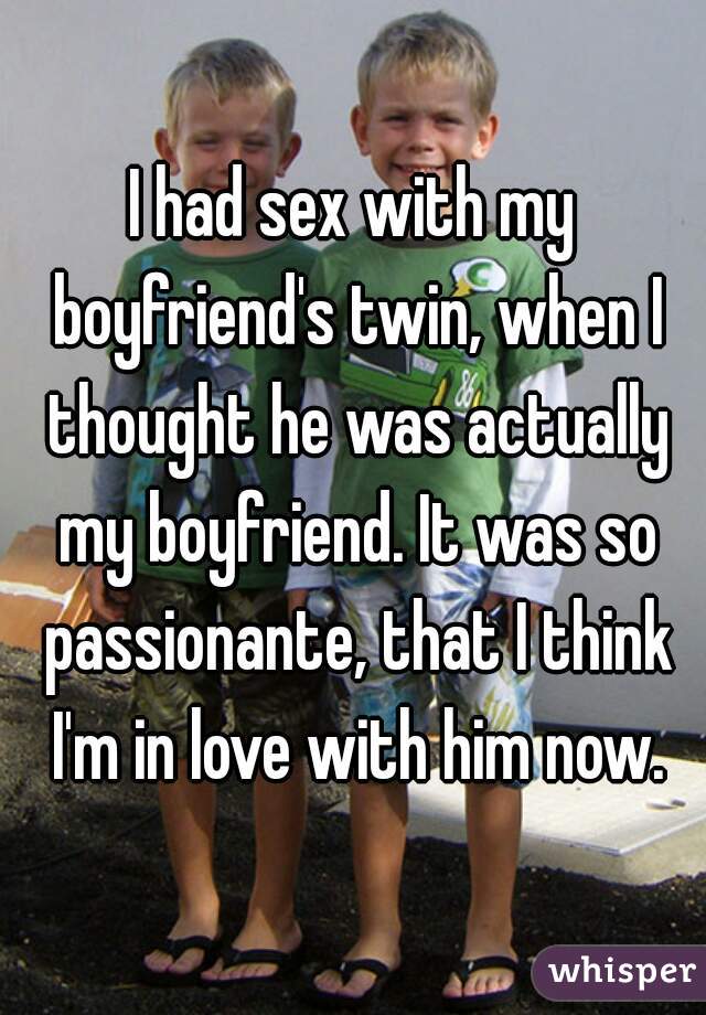 I had sex with my boyfriend's twin, when I thought he was actually my boyfriend. It was so passionante, that I think I'm in love with him now.