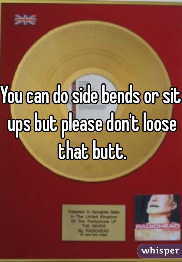 You can do side bends or sit ups but please don't loose that butt.