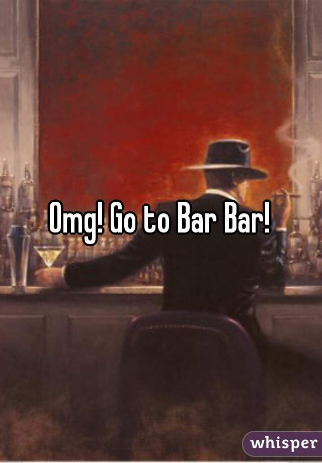 Omg! Go to Bar Bar!