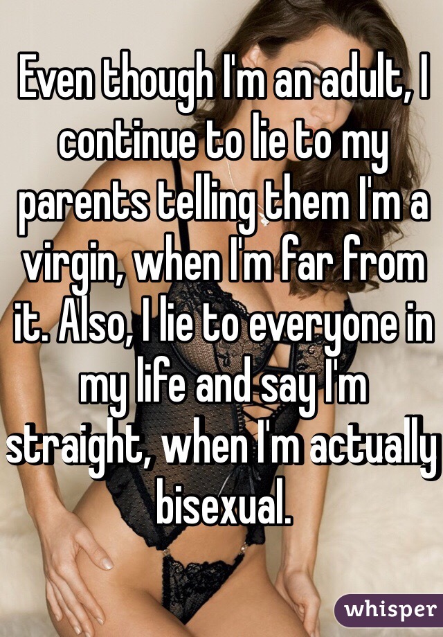 Even though I'm an adult, I continue to lie to my parents telling them I'm a virgin, when I'm far from it. Also, I lie to everyone in my life and say I'm straight, when I'm actually bisexual. 