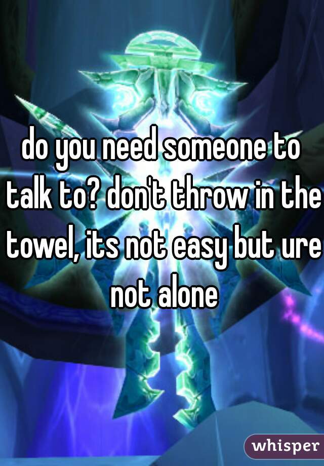 do you need someone to talk to? don't throw in the towel, its not easy but ure not alone