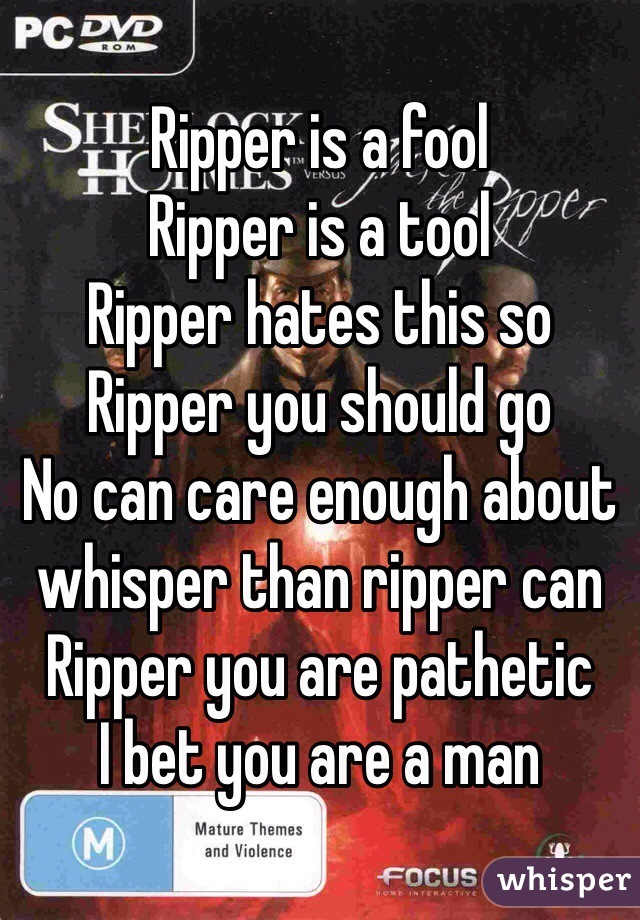 Ripper is a fool
Ripper is a tool
Ripper hates this so
Ripper you should go
No can care enough about whisper than ripper can
Ripper you are pathetic
I bet you are a man
