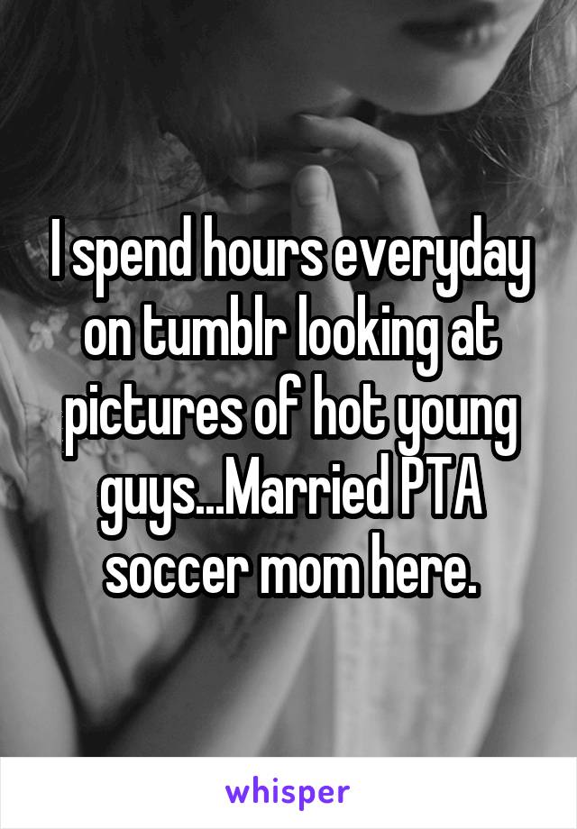 I spend hours everyday on tumblr looking at pictures of hot young guys...Married PTA soccer mom here.