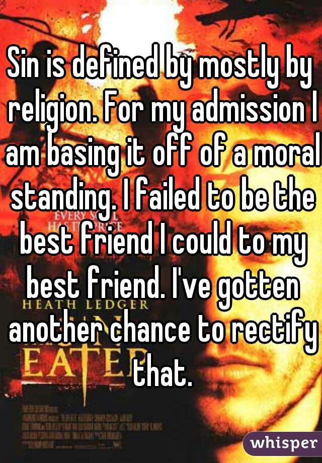 Sin is defined by mostly by religion. For my admission I am basing it off of a moral standing. I failed to be the best friend I could to my best friend. I've gotten another chance to rectify that.