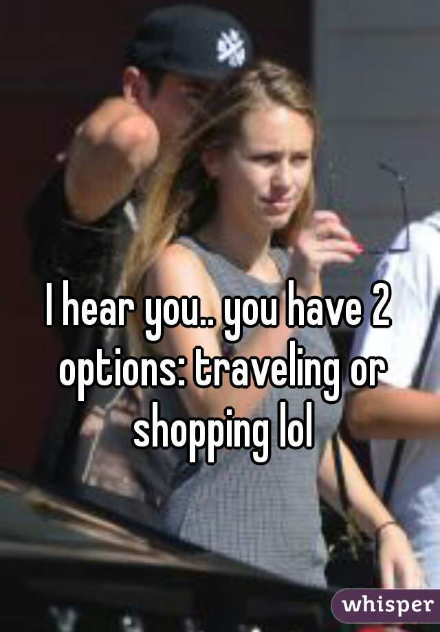 I hear you.. you have 2 options: traveling or shopping lol