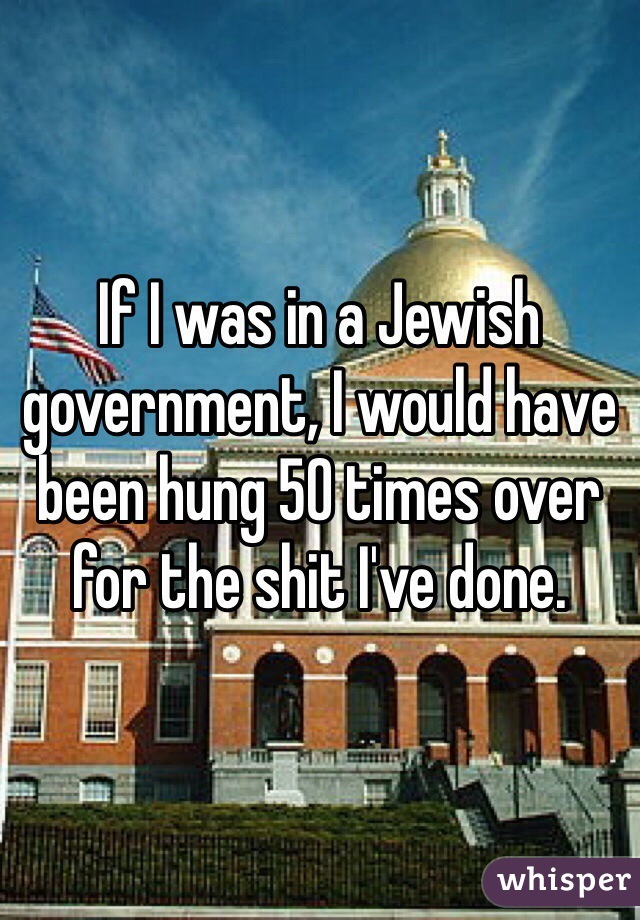 If I was in a Jewish government, I would have been hung 50 times over for the shit I've done.