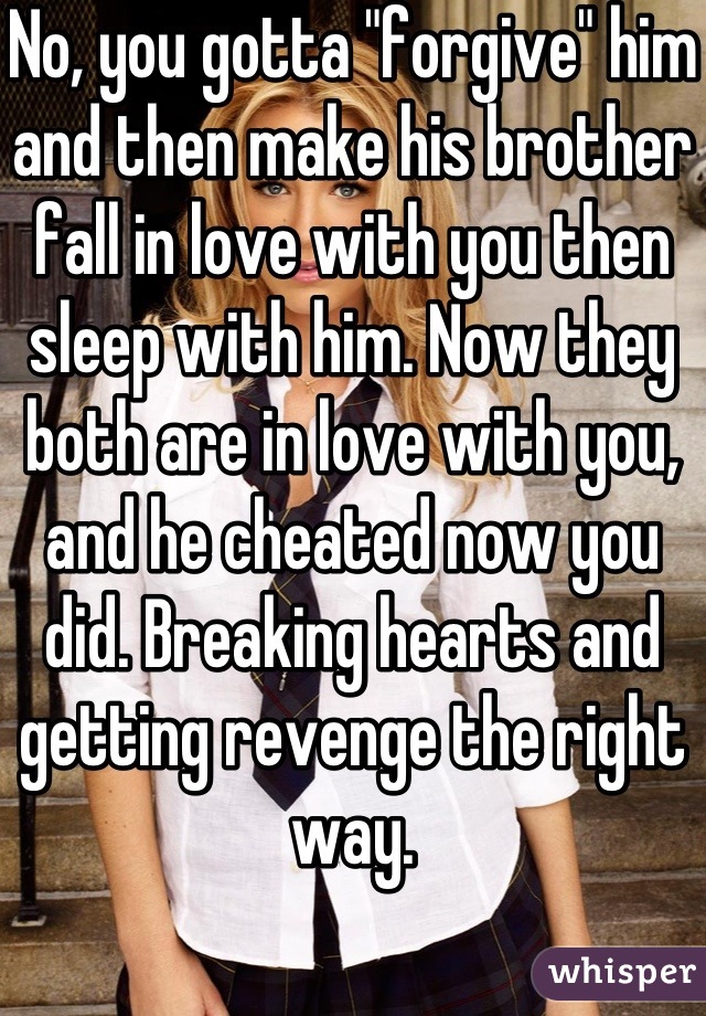 No, you gotta "forgive" him and then make his brother fall in love with you then sleep with him. Now they both are in love with you, and he cheated now you did. Breaking hearts and getting revenge the right way.