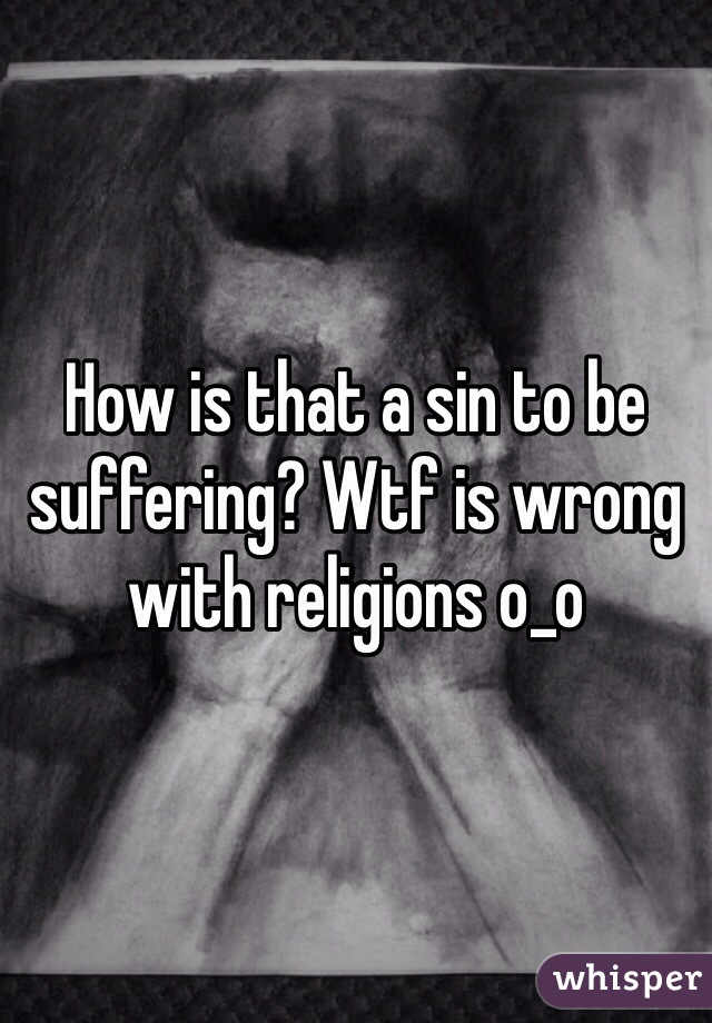 How is that a sin to be suffering? Wtf is wrong with religions o_o