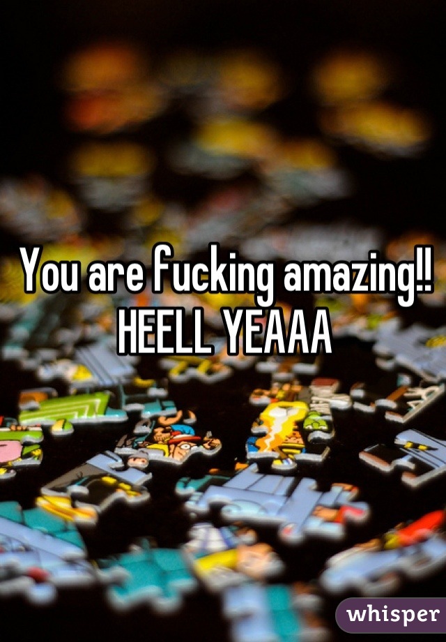 You are fucking amazing!! HEELL YEAAA