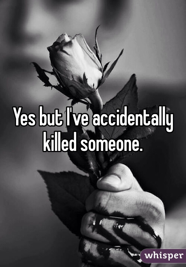 Yes but I've accidentally killed someone.