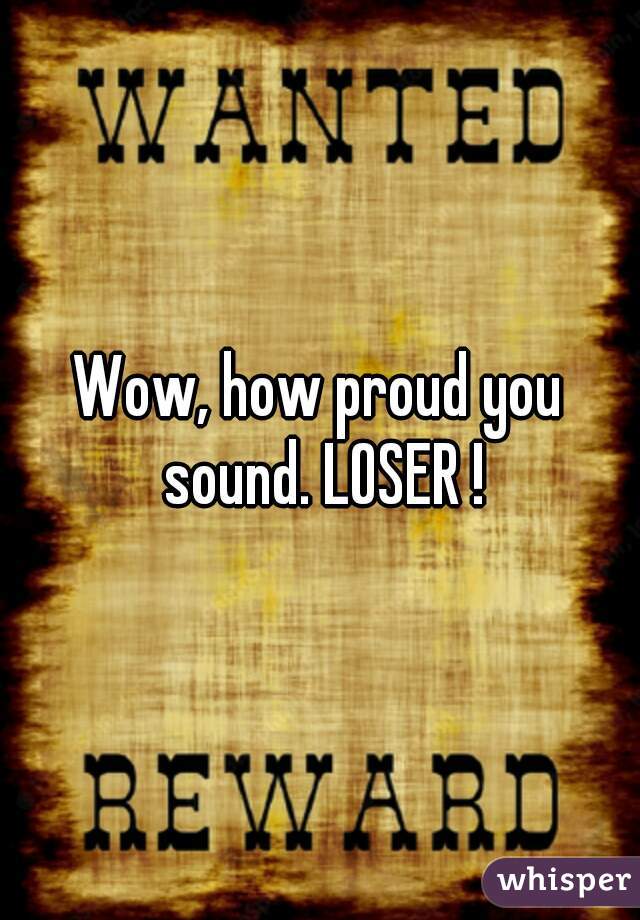 Wow, how proud you sound. LOSER !