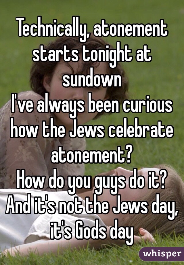 Technically, atonement starts tonight at sundown
I've always been curious how the Jews celebrate atonement?
How do you guys do it?
And it's not the Jews day, it's Gods day