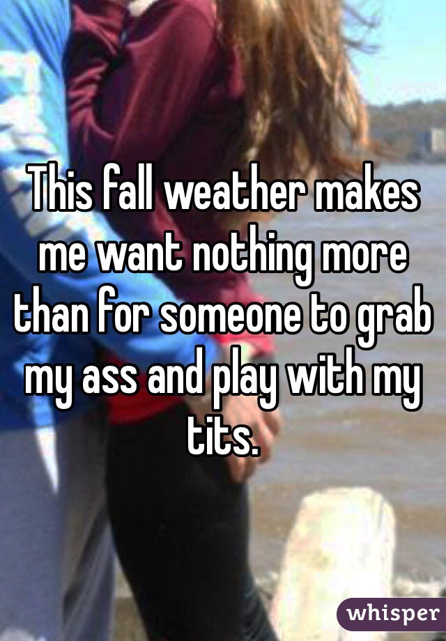 This fall weather makes me want nothing more than for someone to grab my ass and play with my tits. 