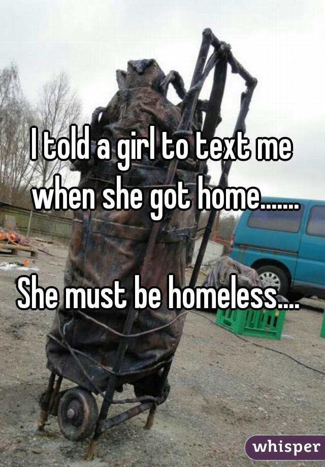 I told a girl to text me when she got home.......
     
She must be homeless.... 