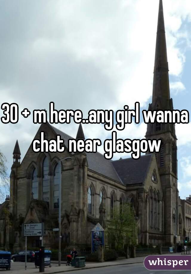 30 + m here..any girl wanna chat near glasgow