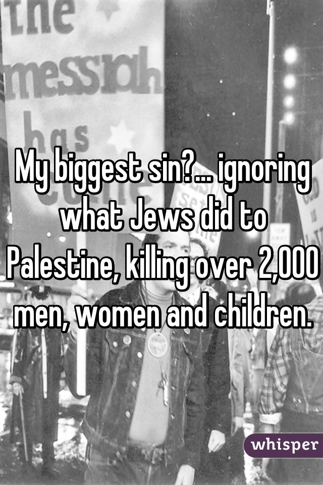 My biggest sin?... ignoring what Jews did to Palestine, killing over 2,000 men, women and children.