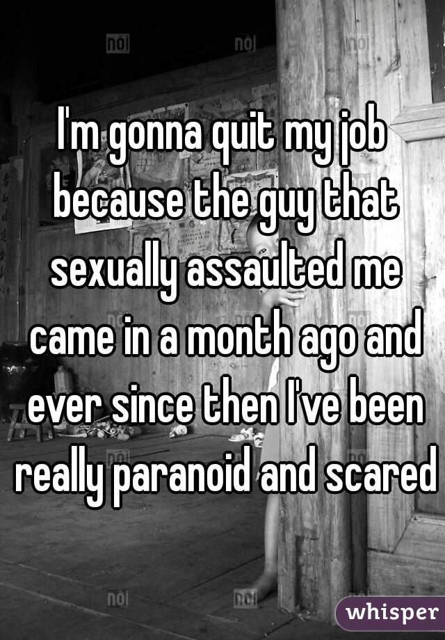 I'm gonna quit my job because the guy that sexually assaulted me came in a month ago and ever since then I've been really paranoid and scared