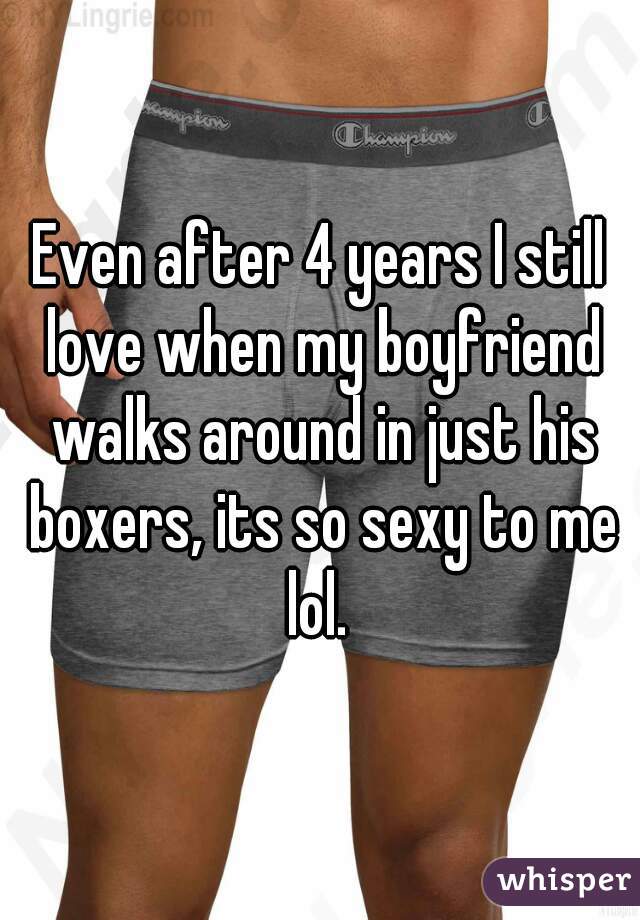 Even after 4 years I still love when my boyfriend walks around in just his boxers, its so sexy to me lol. 