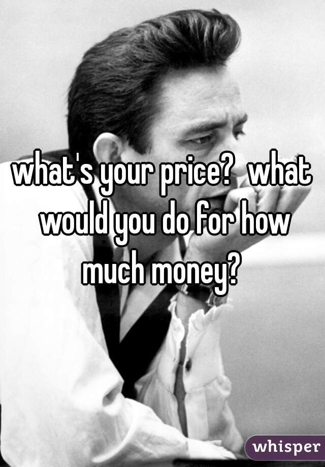 what's your price?  what would you do for how much money? 