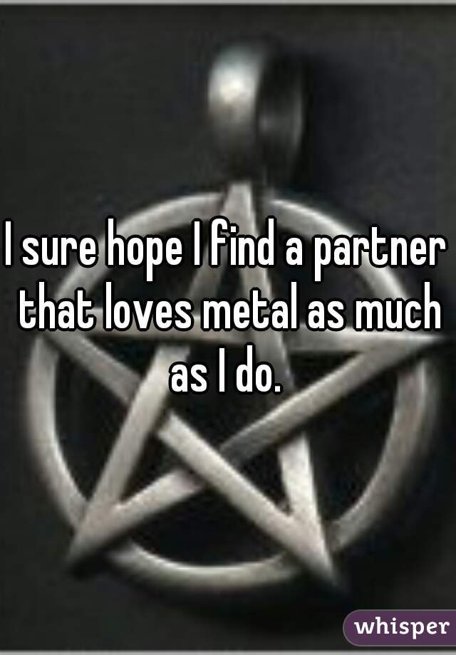 I sure hope I find a partner that loves metal as much as I do. 