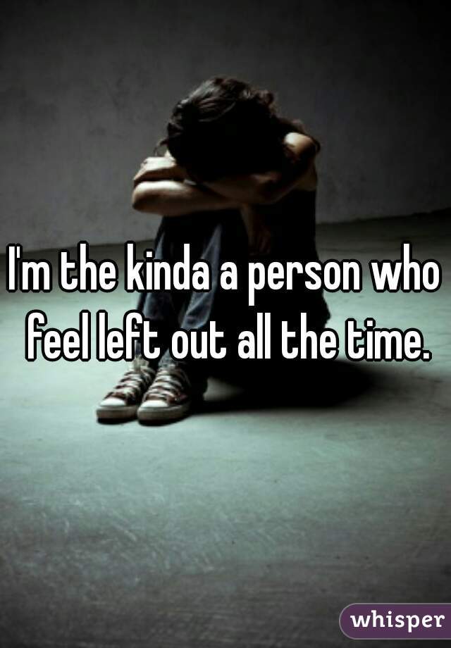 I'm the kinda a person who feel left out all the time.
 