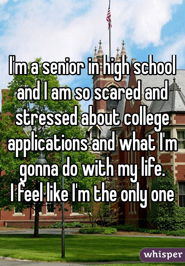 I'm a senior in high school and I am so scared and stressed about college applications and what I'm gonna do with my life. 
I feel like I'm the only one
