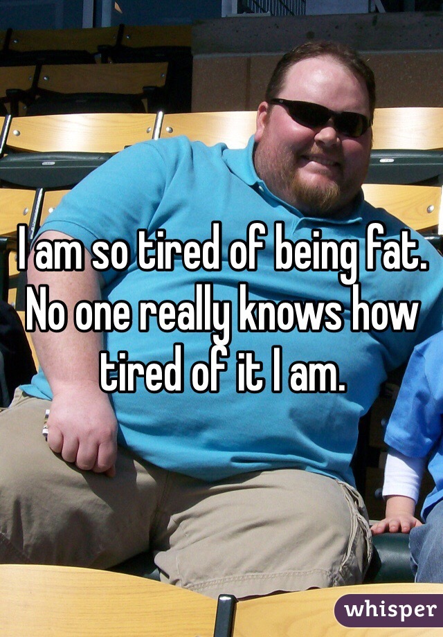 I am so tired of being fat. No one really knows how tired of it I am. 