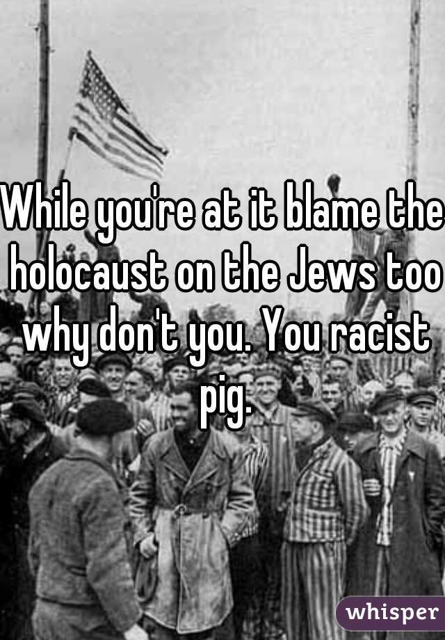 While you're at it blame the holocaust on the Jews too why don't you. You racist pig.