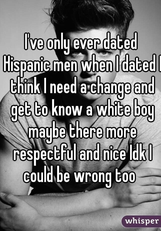 I've only ever dated Hispanic men when I dated I think I need a change and get to know a white boy maybe there more respectful and nice Idk I could be wrong too  