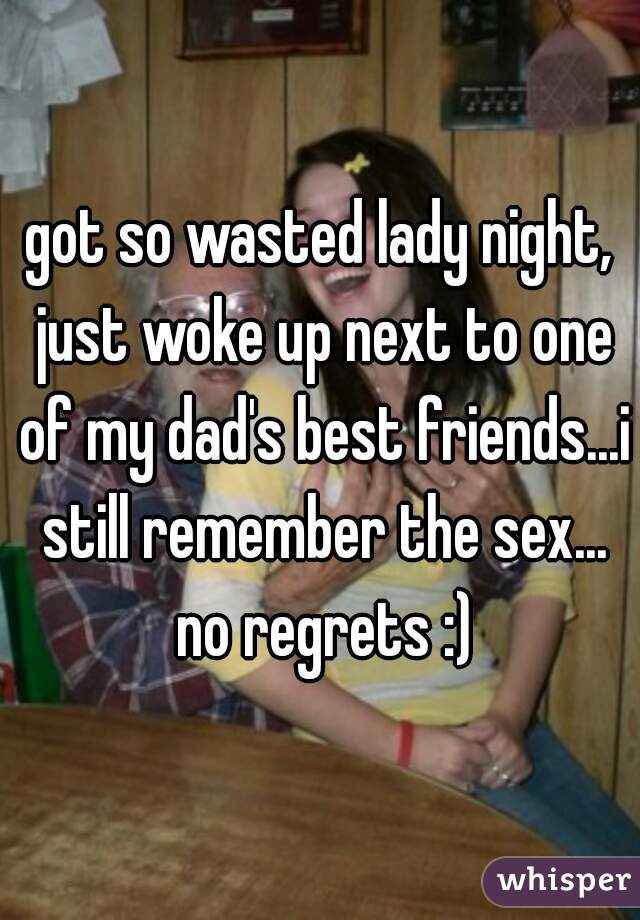 got so wasted lady night, just woke up next to one of my dad's best friends...i still remember the sex... no regrets :)