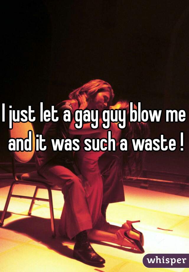 I just let a gay guy blow me and it was such a waste !