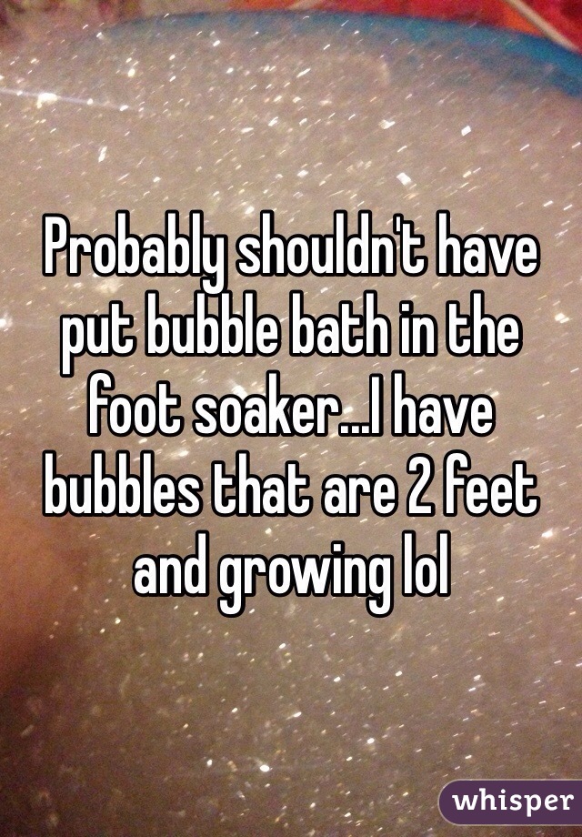 Probably shouldn't have put bubble bath in the foot soaker...I have bubbles that are 2 feet and growing lol 