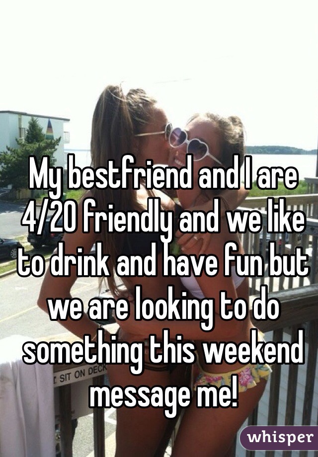 My bestfriend and I are 4/20 friendly and we like to drink and have fun but we are looking to do something this weekend message me! 
