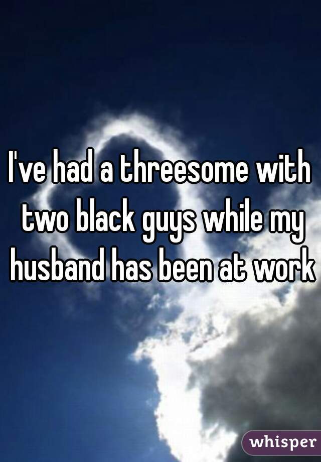 I've had a threesome with two black guys while my husband has been at work
