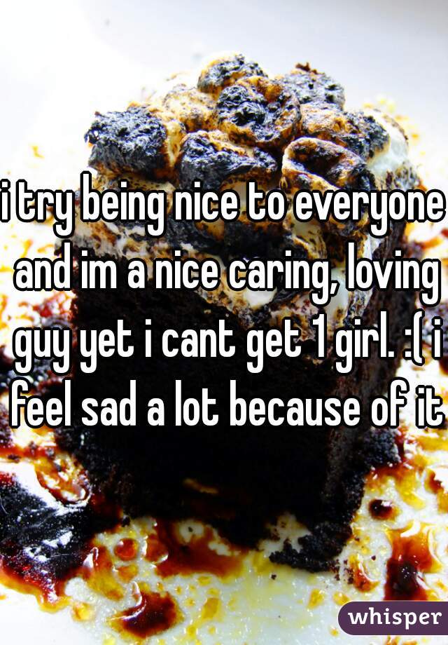 i try being nice to everyone and im a nice caring, loving guy yet i cant get 1 girl. :( i feel sad a lot because of it 