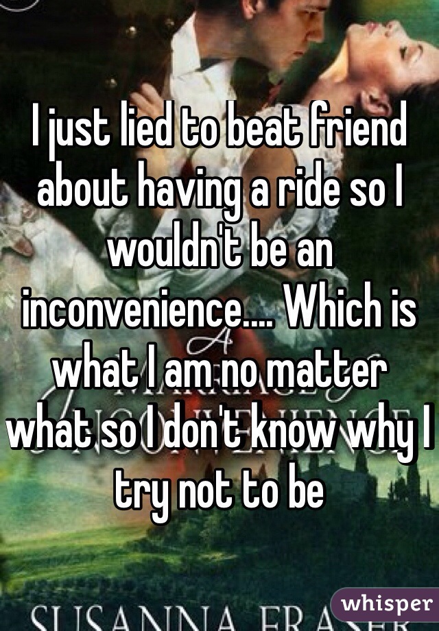 I just lied to beat friend about having a ride so I wouldn't be an inconvenience.... Which is what I am no matter what so I don't know why I try not to be

