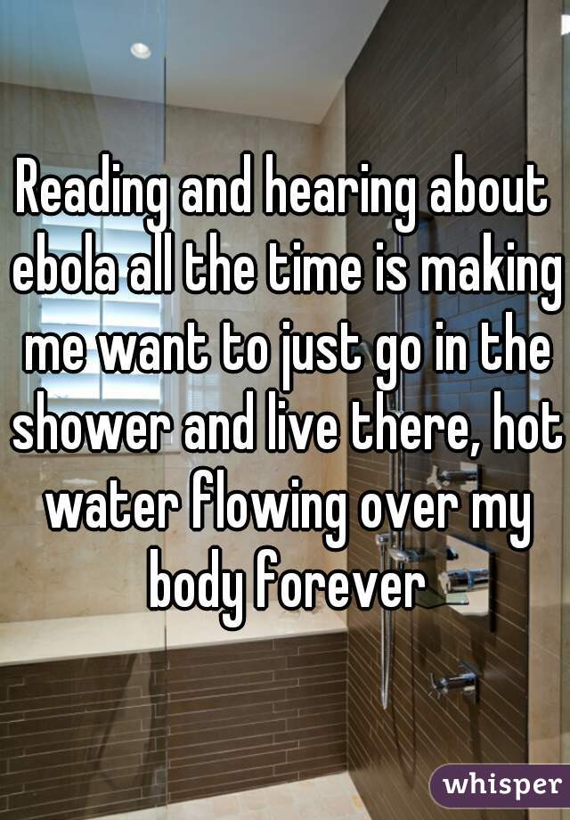 Reading and hearing about ebola all the time is making me want to just go in the shower and live there, hot water flowing over my body forever