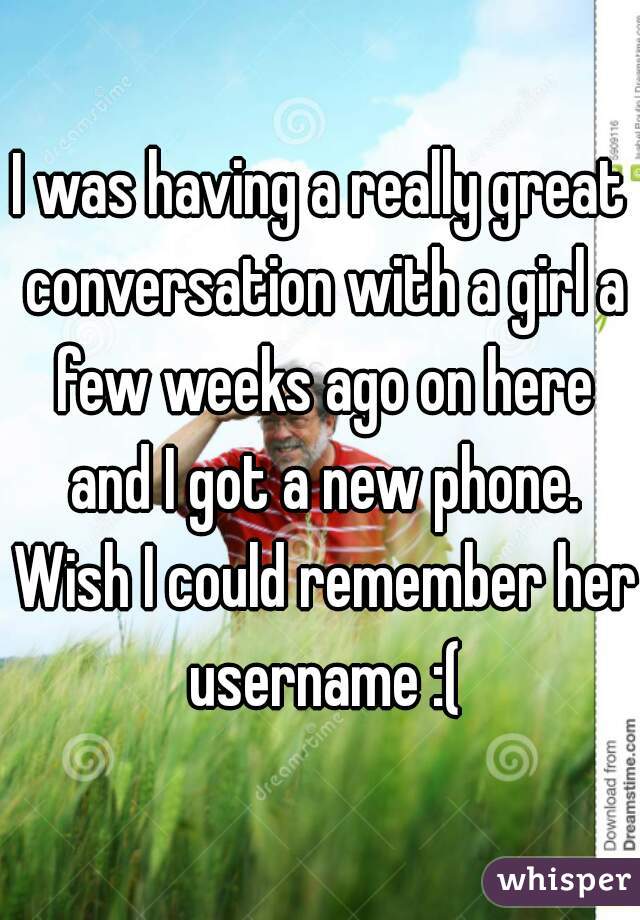 I was having a really great conversation with a girl a few weeks ago on here and I got a new phone. Wish I could remember her username :(
