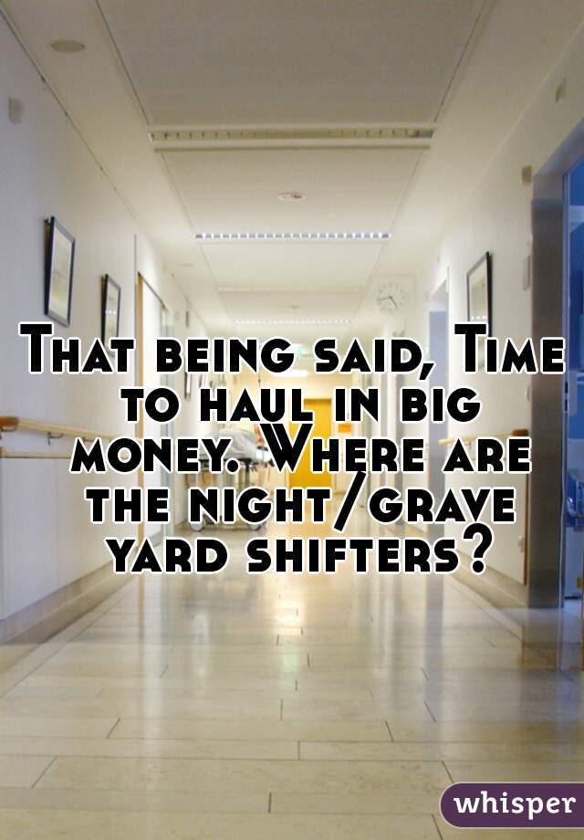 That being said, Time to haul in big money. Where are the night/grave yard shifters?