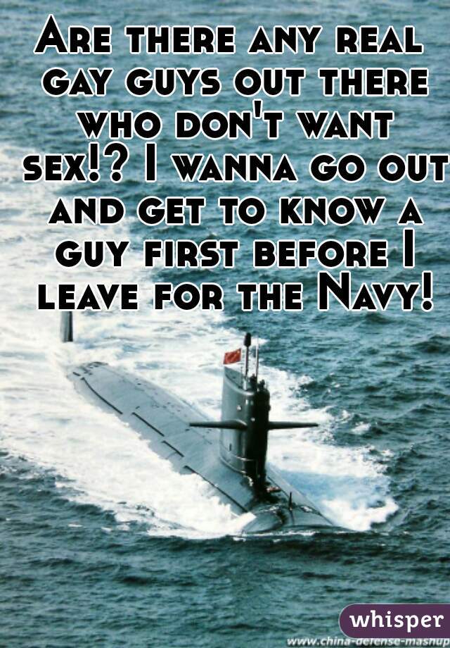 Are there any real gay guys out there who don't want sex!? I wanna go out and get to know a guy first before I leave for the Navy!