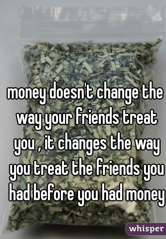 money doesn't change the way your friends treat you , it changes the way you treat the friends you had before you had money