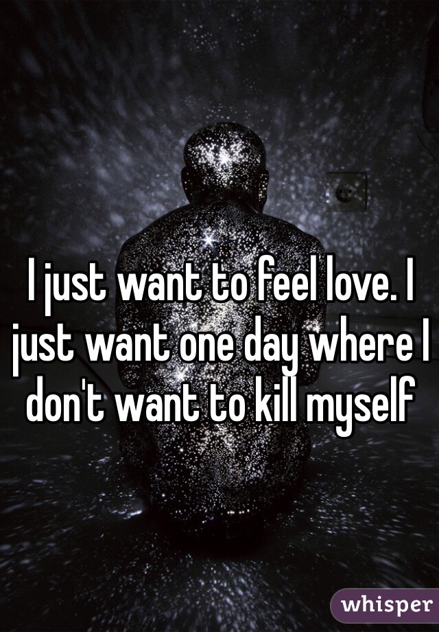 I just want to feel love. I just want one day where I don't want to kill myself 