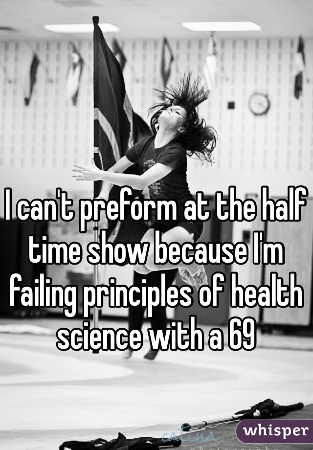I can't preform at the half time show because I'm failing principles of health science with a 69