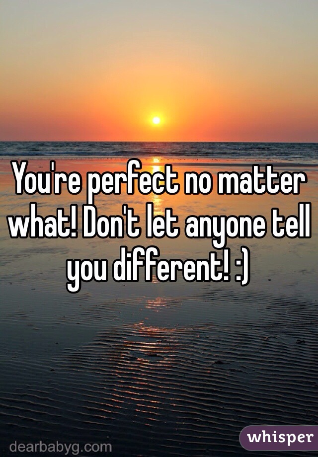 You're perfect no matter what! Don't let anyone tell you different! :)